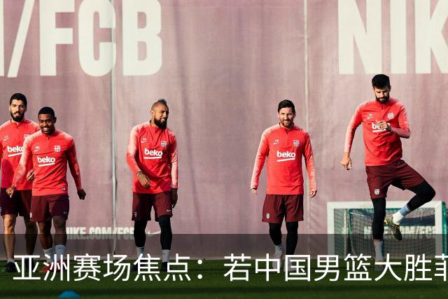 亚洲赛场焦点：若中国男篮大胜菲律宾将决定其出局命运