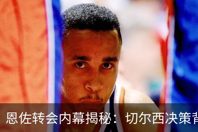 恩佐转会内幕揭秘：切尔西决策背后的复杂局势