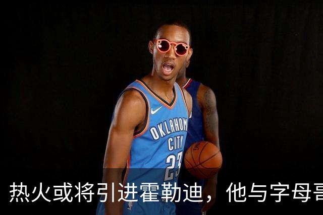 热火或将引进霍勒迪，他与字母哥的默契搭档或成关键