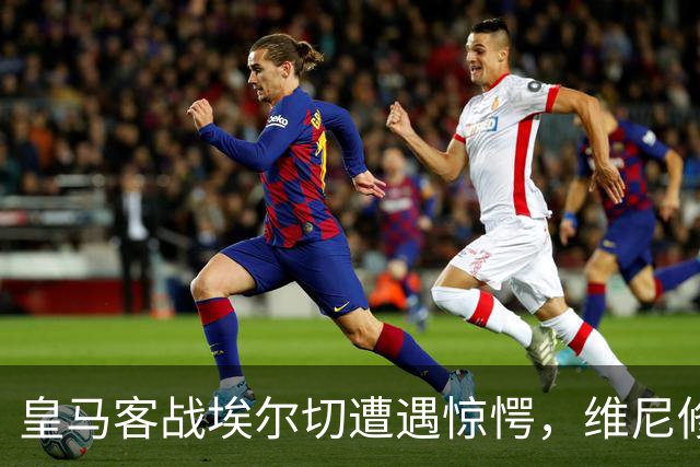 皇马客战埃尔切遭遇惊愕，维尼修斯与姆巴佩表情成焦点
